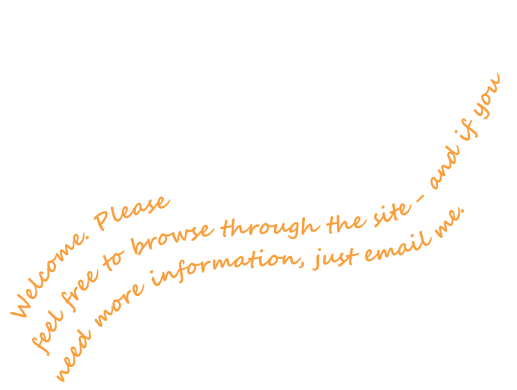 Welcome. Please 
feel free to browse through the site - and if you need more information, just email me.