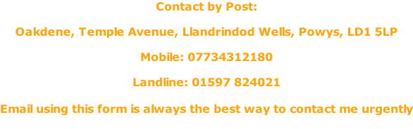 Contact by Post:  Oakdene, Temple Avenue, Llandrindod Wells, Powys, LD1 5LP  Mobile: 07734312180  Landline: 01597 824021  Email using this form is always the best way to contact me urgently