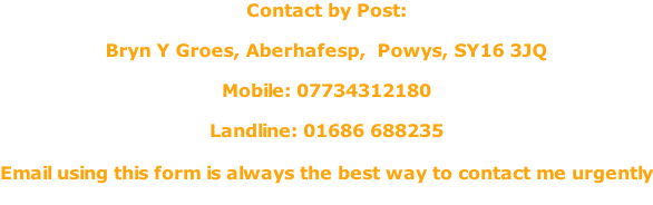 Contact by Post:  Bryn Y Groes, Aberhafesp,  Powys, SY16 3JQ  Mobile: 07734312180  Landline: 01686 688235  Email using this form is always the best way to contact me urgently