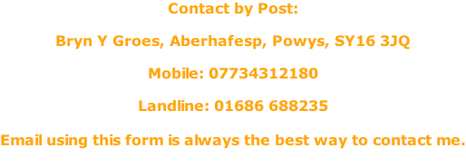 Contact by Post:  Bryn Y Groes, Aberhafesp, Powys, SY16 3JQ  Mobile: 07734312180  Landline: 01686 688235  Email using this form is always the best way to contact me.
